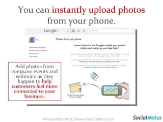You can  instantly upload photos  from your phone. Add photos from company events and seminars as they happen to  help customers feel more connected to your business. Powered by: http://www.SocialMotus.com 