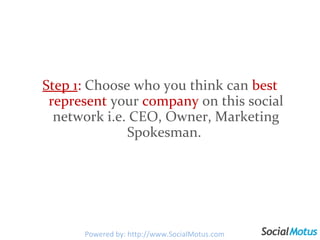 Step 1 :  Choose who you think can  best represent  your  company  on this social network i.e. CEO, Owner, Marketing Spokesman.  Powered by: http://www.SocialMotus.com 