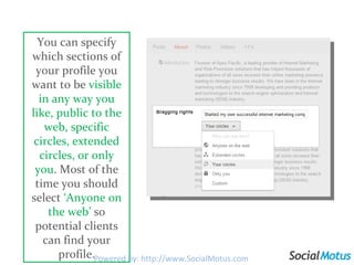 You can specify which sections of your profile you want to be  visible in any way you like, public to the web, specific circles, extended circles, or only you . Most of the time you should select  ‘Anyone on the web’  so potential clients can find your profile. Powered by: http://www.SocialMotus.com 