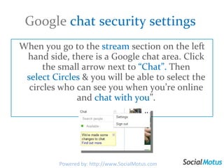 Google  chat security settings  When you go to the  stream  section on the left hand side, there is a Google chat area. Click the small arrow next to  “Chat”.  Then  select Circles  & you will be able to select the circles who can see you when you’re online and  chat with you ”. Powered by: http://www.SocialMotus.com 