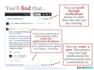 You’ll  find  that.. Powered by: http://www.SocialMotus.com It let’s you comment on status updates right  within the  notifications dropdown . This is great if you don’t have much time to spend on Google + everyday. You can  ‘mute’ a post.  This means you won’t get notifications for previous posts you commented on. You can  scroll through notifications  newer or older than the one you are viewing. 