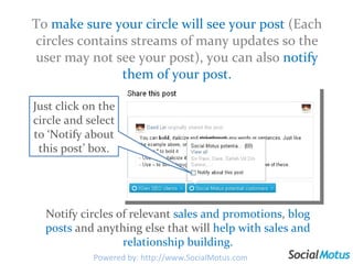 To  make sure your circle will see your post  (Each circles contains streams of many updates so the user may not see your post), you can also  notify them of your post. Notify circles of relevant  sales and promotions ,  blog posts  and anything else that will  help with sales and relationship building. Just click on the circle and select to ‘Notify about this post’ box. Powered by: http://www.SocialMotus.com 