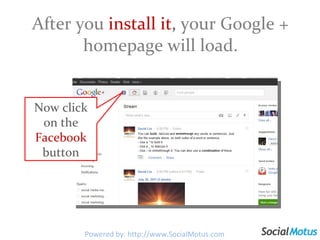 After you  install it ,  your Google + homepage will load. Now click on the  Facebook  button Powered by: http://www.SocialMotus.com 