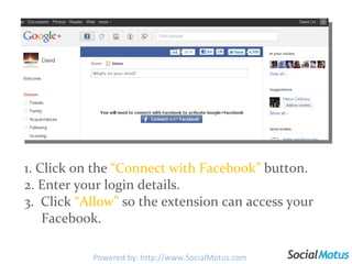 1. Click on the  “Connect with Facebook”  button.  2. Enter your login details. 3.  Click  “Allow”  so the extension can access your    Facebook. Powered by: http://www.SocialMotus.com 
