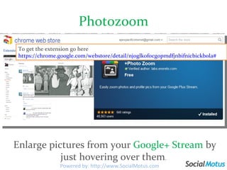 Photozoom   Enlarge pictures from your  Google+ Stream  by just hovering over them . To get the extension go here  https://chrome.google.com/webstore/detail/njoglkofocgopmdfjnbifnicbickbola# Powered by: http://www.SocialMotus.com 
