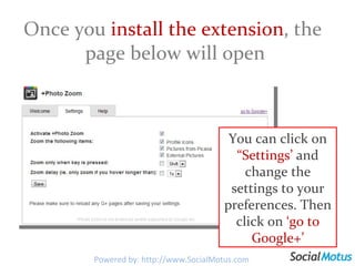 Once you  install the extension , the  page below will open You can click on  “Settings’  and change the settings to your preferences. Then click on  ‘go to Google+’ Powered by: http://www.SocialMotus.com 