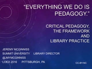 “EVERYTHING WE DO IS
PEDAGOGY.”
CRITICAL PEDAGOGY,
THE FRAMEWORK
AND
LIBRARY PRACTICE
JEREMY MCGINNISS
SUMMIT UNIVERSITY LIBRARY DIRECTOR
@JMYMCGINNISS
LOEX 2016 PITTSBURGH, PA CC-BY-NC
 