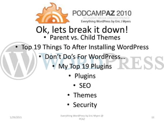 Ok, lets break it down!
• Parent vs. Child Themes
• Top 19 Things To After Installing WordPress
• Don’t Do’s For WordPress…
• My Top 19 Plugins
• Plugins
• SEO
• Themes
• Security
1/29/2015
Everything WordPress by Eric Myers @
PCAZ
10
 