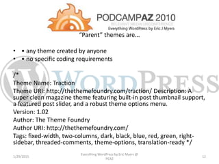 “Parent” themes are...
• • any theme created by anyone
• • no speciﬁc coding requirements
/*
Theme Name: Traction
Theme URI: http://thethemefoundry.com/traction/ Description: A
super clean magazine theme featuring built-in post thumbnail support,
a featured post slider, and a robust theme options menu.
Version: 1.02
Author: The Theme Foundry
Author URI: http://thethemefoundry.com/
Tags: ﬁxed-width, two-columns, dark, black, blue, red, green, right-
sidebar, threaded-comments, theme-options, translation-ready */
1/29/2015
Everything WordPress by Eric Myers @
PCAZ
12
 