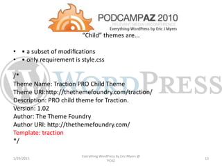 “Child” themes are...
• • a subset of modiﬁcations
• • only requirement is style.css
/*
Theme Name: Traction PRO Child Theme
Theme URI:http://thethemefoundry.com/traction/
Description: PRO child theme for Traction.
Version: 1.02
Author: The Theme Foundry
Author URI: http://thethemefoundry.com/
Template: traction
*/
1/29/2015
Everything WordPress by Eric Myers @
PCAZ
13
 