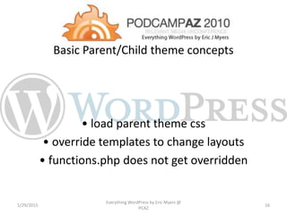 Basic Parent/Child theme concepts
• load parent theme css
• override templates to change layouts
• functions.php does not get overridden
1/29/2015
Everything WordPress by Eric Myers @
PCAZ
16
 