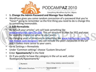 • 1. Change the Admin Password and Manage Your Authors
• WordPress gives you some random concoction of a password that you’re
*never* going to remember so the first thing you need to do is change this
to something memorable.
• 2. Edit Permalinks
• By default your articles’ urls will look something like
www.leemunroe.com/?p=396. This url structure is poor for SEO and poor
for usability (makes no sense to your users).
• By changing your url structure to something like www.leemunroe.com/25-
hot-female-web-designers you can include the post’s keywords in the url
and it makes more sense to your users.
• Go to Settings > Permalinks
• Under ‘Common settings’ choose ‘Custom Structure’
• Enter %postname%/ in the field
• Or if you prefer to have the category in the url as well, enter
%category%/%postname%/
1/29/2015
Everything WordPress by Eric Myers @
PCAZ
19
 