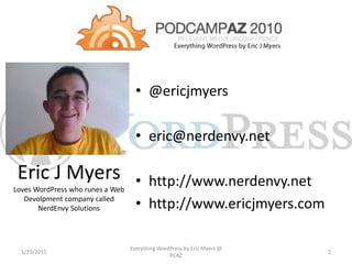 Eric J Myers
Loves WordPress who runes a Web
Devolpment company called
NerdEnvy Solutions
• @ericjmyers
• eric@nerdenvy.net
• http://www.nerdenvy.net
• http://www.ericjmyers.com
1/29/2015
Everything WordPress by Eric Myers @
PCAZ
2
 