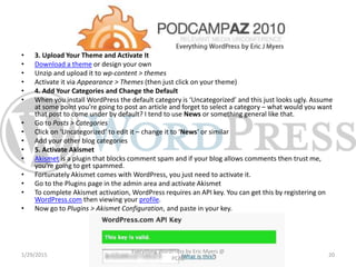 • 3. Upload Your Theme and Activate It
• Download a theme or design your own
• Unzip and upload it to wp-content > themes
• Activate it via Appearance > Themes (then just click on your theme)
• 4. Add Your Categories and Change the Default
• When you install WordPress the default category is ‘Uncategorized’ and this just looks ugly. Assume
at some point you’re going to post an article and forget to select a category – what would you want
that post to come under by default? I tend to use News or something general like that.
• Go to Posts > Categories
• Click on ‘Uncategorized’ to edit it – change it to ‘News‘ or similar
• Add your other blog categories
• 5. Activate Akismet
• Akismet is a plugin that blocks comment spam and if your blog allows comments then trust me,
you’re going to get spammed.
• Fortunately Akismet comes with WordPress, you just need to activate it.
• Go to the Plugins page in the admin area and activate Akismet
• To complete Akismet activation, WordPress requires an API key. You can get this by registering on
WordPress.com then viewing your profile.
• Now go to Plugins > Akismet Configuration, and paste in your key.
1/29/2015
Everything WordPress by Eric Myers @
PCAZ
20
 