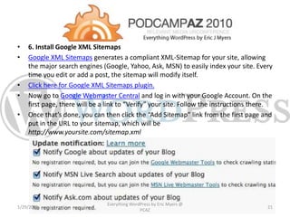 • 6. Install Google XML Sitemaps
• Google XML Sitemaps generates a compliant XML-Sitemap for your site, allowing
the major search engines (Google, Yahoo, Ask, MSN) to easily index your site. Every
time you edit or add a post, the sitemap will modify itself.
• Click here for Google XML Sitemaps plugin.
• Now go to Google Webmaster Central and log in with your Google Account. On the
first page, there will be a link to “Verify” your site. Follow the instructions there.
• Once that’s done, you can then click the “Add Sitemap” link from the first page and
put in the URL to your sitemap, which will be
http://www.yoursite.com/sitemap.xml
1/29/2015
Everything WordPress by Eric Myers @
PCAZ
21
 
