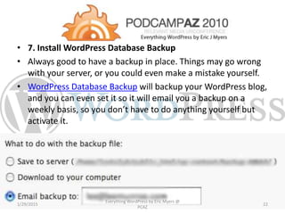 • 7. Install WordPress Database Backup
• Always good to have a backup in place. Things may go wrong
with your server, or you could even make a mistake yourself.
• WordPress Database Backup will backup your WordPress blog,
and you can even set it so it will email you a backup on a
weekly basis, so you don’t have to do anything yourself but
activate it.
1/29/2015
Everything WordPress by Eric Myers @
PCAZ
22
 