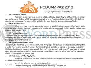 • 11. Protect your plugins
Plugins are an easy way for a hacker to get access to your blog if they’ve got flaws in them. An easy
way for hackers to find out which plugins you’re using is to go to /wp-content/plugins/, and they’ll find all the
plugins that you’re using. The solution? Put a blank index.html file in the wp-content/plugins/ folder.
• 12. Update WordPress
This is super-easy to do, but a surprising number of people don’t do it: update WordPress. If you’re
super-security-conscious then don’t upgrade to the next big release immediately (ie 2.8), wait for the bug fixes
to come in (ie wait for 2.8.1).
• 13. Pick a good password
`Common sense. Use a good password. Don’t use the same password that you use on every site, create
something that is easily memorable, with a mix of UPPER and lower case and some numbers in there too.
Change your password regularly too.
• 14. Change the admin user name
`By default, the WordPress user name is admin. [Lots]% of people don’t change it. Why should you change it? If
a hacker has your username, he’s halfway there to getting into your site, he just has to guess your password. If
the hacker has to guess your username as well, then that’s twice as much work to do. It’s super easy to migrate
posts from one user to another, just create your new user and then delete the admin user. You’ll be given the
option to migrate posts to another user.
• 15. Protect your WP-Config.php file
Your WP-Config.php contains your database name, database username and database password.
It’s something to protect.
Just add the following code to your .htaccess file:
# protect wpconfig.php order allow,deny from NerdEnvy - nerdenvy.net1/29/2015
Everything WordPress by Eric Myers @
PCAZ
25
 