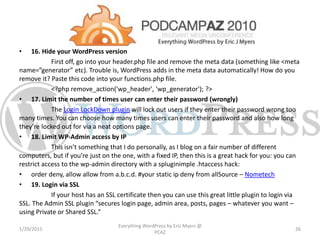 • 16. Hide your WordPress version
First off, go into your header.php file and remove the meta data (something like <meta
name=”generator” etc). Trouble is, WordPress adds in the meta data automatically! How do you
remove it? Paste this code into your functions.php file.
<?php remove_action('wp_header', 'wp_generator'); ?>
• 17. Limit the number of times user can enter their password (wrongly)
The Login LockDown plugin will lock out users if they enter their password wrong too
many times. You can choose how many times users can enter their password and also how long
they’re locked out for via a neat options page.
• 18. Limit WP-Admin access by IP
This isn’t something that I do personally, as I blog on a fair number of different
computers, but if you’re just on the one, with a fixed IP, then this is a great hack for you: you can
restrict access to the wp-admin directory with a spluginimple .htaccess hack:
• order deny, allow allow from a.b.c.d. #your static ip deny from allSource – Nometech
• 19. Login via SSL
If your host has an SSL certificate then you can use this great little plugin to login via
SSL. The Admin SSL plugin “secures login page, admin area, posts, pages – whatever you want –
using Private or Shared SSL.”
1/29/2015
Everything WordPress by Eric Myers @
PCAZ
26
 