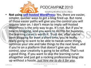 • Not using self-hosted WordPress: Yes, there are easier,
simpler, quicker ways to get a blog fired up. But none
of those easier paths will give you the control you will
require later on. I don’t mean to imply self-hosted
WordPress is the only way to go. It’s not. But if you’re
new to blogging, and you want to do this for business,
the learning curve is worth it. Trust me, after you’ve
been blogging for even a short time, you’re really,
really going to want to be able to tweak some things,
optimize your site and take things to the next level, and
if you’re on a platform that doesn’t give you that
control, your creativity is going to be stifled. That’s not
a good thing. If you want to skip the learning curve
altogether and just get a rocking professional blog site
up without a hassle, just hire me to do it for you.
1/29/2015
Everything WordPress by Eric Myers @
PCAZ
28
 