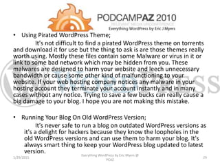 • Using Pirated WordPress Theme;
It's not difficult to find a pirated WordPress theme on torrents
and download it for use but the thing to ask is are those themes really
worth using. Mostly these files contain some Malware or virus in it or
link to some bad network which may be hidden from you. These
malwares are designed to harm your website and leech unnecessary
bandwidth or cause some other kind of malfunctioning to your
website. If your web hosting company notices any malware in your
hosting account they terminate your account instantly and in many
cases without any notice. Trying to save a few bucks can really cause a
big damage to your blog. I hope you are not making this mistake.
• Running Your Blog On Old WordPress Version;
It's never safe to run a blog on outdated WordPress versions as
it's a delight for hackers because they know the loopholes in the
old WordPress versions and can use them to harm your blog. It's
always smart thing to keep your WordPress blog updated to latest
version.
1/29/2015
Everything WordPress by Eric Myers @
PCAZ
29
 