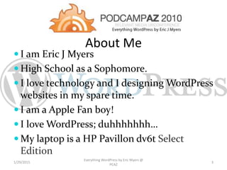  I am Eric J Myers
 High School as a Sophomore.
 I love technology and I designing WordPress
websites in my spare time.
 I am a Apple Fan boy!
 I love WordPress; duhhhhhhh…
 My laptop is a HP Pavillon dv6t Select
Edition
About Me
1/29/2015
Everything WordPress by Eric Myers @
PCAZ
3
 