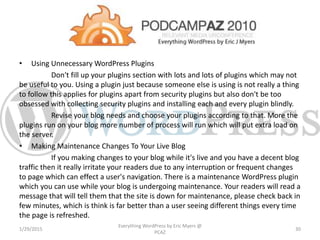 • Using Unnecessary WordPress Plugins
Don't fill up your plugins section with lots and lots of plugins which may not
be useful to you. Using a plugin just because someone else is using is not really a thing
to follow this applies for plugins apart from security plugins but also don't be too
obsessed with collecting security plugins and installing each and every plugin blindly.
Revise your blog needs and choose your plugins according to that. More the
plugins run on your blog more number of process will run which will put extra load on
the server.
• Making Maintenance Changes To Your Live Blog
If you making changes to your blog while it's live and you have a decent blog
traffic then it really irritate your readers due to any interruption or frequent changes
to page which can effect a user's navigation. There is a maintenance WordPress plugin
which you can use while your blog is undergoing maintenance. Your readers will read a
message that will tell them that the site is down for maintenance, please check back in
few minutes, which is think is far better than a user seeing different things every time
the page is refreshed.
1/29/2015
Everything WordPress by Eric Myers @
PCAZ
30
 