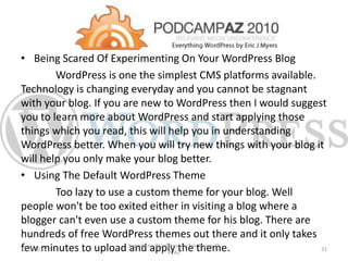 • Being Scared Of Experimenting On Your WordPress Blog
WordPress is one the simplest CMS platforms available.
Technology is changing everyday and you cannot be stagnant
with your blog. If you are new to WordPress then I would suggest
you to learn more about WordPress and start applying those
things which you read, this will help you in understanding
WordPress better. When you will try new things with your blog it
will help you only make your blog better.
• Using The Default WordPress Theme
Too lazy to use a custom theme for your blog. Well
people won't be too exited either in visiting a blog where a
blogger can't even use a custom theme for his blog. There are
hundreds of free WordPress themes out there and it only takes
few minutes to upload and apply the theme.1/29/2015
Everything WordPress by Eric Myers @
PCAZ
31
 