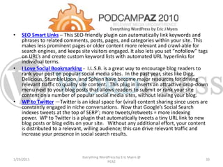 • SEO Smart Links – This SEO-friendly plugin can automatically link keywords and
phrases to related comments, posts, pages, and categories within your site. This
makes less prominent pages or older content more relevant and crawl-able for
search engines, and keeps site visitors engaged. It also lets you set “nofollow” tags
on URL’s and create custom keyword lists with automated URL hyperlinks for
individual terms.
• I Love Social Bookmarking - I.L.S.B. is a great way to encourage blog readers to
rank your post on popular social media sites. In the past year, sites like Digg,
Delicious, StumbleUpon, and Sphinn have become major resources for driving
relevant traffic to quality site content. This plug in inserts an attractive drop-down
menu next to your blog posts that allows readers to submit or rank your site
content on a number of popular social media sites, without leaving your blog.
• WP to Twitter —Twitter is an ideal space for (viral) content sharing since users are
constantly engaged in niche conversations. Now that Google’s Social Search
indexes tweets at the top of SERP’; more tweets/retweets = more indexing
power. WP to Twitter is a plugin that automatically tweets a tiny URL link to new
blog posts or blog edits on your site. Without any additional effort, your content
is distributed to a relevant, willing audience; this can drive relevant traffic and
increase your presence in social search results.
1/29/2015
Everything WordPress by Eric Myers @
PCAZ
33
 