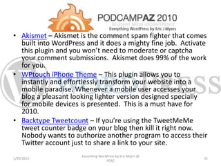 • Akismet – Akismet is the comment spam fighter that comes
built into WordPress and it does a mighty fine job. Activate
this plugin and you won’t need to moderate or captcha
your comment submissions. Akismet does 99% of the work
for you.
• WPtouch iPhone Theme – This plugin allows you to
instantly and effortlessly transform your website into a
mobile paradise. Whenever a mobile user accesses your
blog a pleasant looking lighter version designed specially
for mobile devices is presented. This is a must have for
2010.
• Backtype Tweetcount – If you’re using the TweetMeMe
tweet counter badge on your blog then kill it right now.
Nobody wants to authorize another program to access their
Twitter account just to share a link to your site.
1/29/2015
Everything WordPress by Eric Myers @
PCAZ
35
 