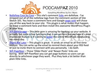 • Nofollow Case by Case – This site’s comment links are dofollow. I’ve
stripped out all of the nofollow tags from the comment section of Site
Sketch 101. You leave a comment here and Google page rank will chase
you all the way back to your site. This plugin is what makes that happen.
So leave a comment here and then install this awesome WordPress Plugin
at your blog.
• WP-DBManager – This little gem is amazing for backing up your website. It
actually has quite a few functions that it can perform but perhaps it’s most
impressive feature is it’s ability to email the entire WordPress database to
me every day.
• Thank Me Later – This plugin is great. It sends an email to all first-time
visitors. You can write up the email to remind them about your RSS feed
or just to invite them to connect with you personally. I do both.
• WP-PageNavi – Those ‘Older Posts’ and ‘Newer Posts’ links are
boring. With WP-PaveNavi you can get page buttons so users can go
directly to whichever page they want. Plus they look a lot better than
plain little links.
1/29/2015
Everything WordPress by Eric Myers @
PCAZ
36
 