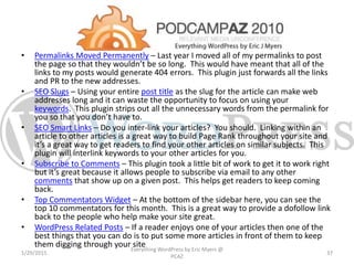 • Permalinks Moved Permanently – Last year I moved all of my permalinks to post
the page so that they wouldn’t be so long. This would have meant that all of the
links to my posts would generate 404 errors. This plugin just forwards all the links
and PR to the new addresses.
• SEO Slugs – Using your entire post title as the slug for the article can make web
addresses long and it can waste the opportunity to focus on using your
keywords. This plugin strips out all the unnecessary words from the permalink for
you so that you don’t have to.
• SEO Smart Links – Do you inter-link your articles? You should. Linking within an
article to other articles is a great way to build Page Rank throughout your site and
it’s a great way to get readers to find your other articles on similar subjects. This
plugin will interlink keywords to your other articles for you.
• Subscribe to Comments – This plugin took a little bit of work to get it to work right
but it’s great because it allows people to subscribe via email to any other
comments that show up on a given post. This helps get readers to keep coming
back.
• Top Commentators Widget – At the bottom of the sidebar here, you can see the
top 10 commentators for this month. This is a great way to provide a dofollow link
back to the people who help make your site great.
• WordPress Related Posts – If a reader enjoys one of your articles then one of the
best things that you can do is to put some more articles in front of them to keep
them digging through your site.
1/29/2015
Everything WordPress by Eric Myers @
PCAZ
37
 