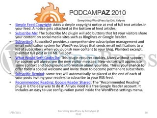 • Simple Feed Copyright: Adds a simple copyright notice at end of full text articles in
your feed. A notice gets attached at the bottom of feed articles.
• Subscribe Me: The Subscribe Me plugin will add buttons that let your visitors share
your content on social media sites such as Bloglines or Google Reader.
• Subscribe2: Subscribe2 provides a comprehensive subscription management and
email notification system for WordPress blogs that sends email notifications to a
list of subscribers when you publish new content to your blog. Plaintext excerpt,
plaintext full post or HTML full post.
• What Would Seth Godin Do: This plugin requires cookies. Users without support
for cookies will always see the new visitor message. New visitors will appreciate
some context and background information about your site. This is your chance to
offer them a special welcome and invite them to become permanent subscribers.
• Subscribe-Remind: some text will automatically be placed at the end of each of
your posts inviting your readers to subscribe to your RSS feed.
• Recommended Reading: Google Reader Shared: The "Recommended Reading"
plug in is the easy way to do it! All you need is a free Google Reader account. It
includes an easy to use configuration panel inside the WordPress settings menu.
1/29/2015
Everything WordPress by Eric Myers @
PCAZ
38
 