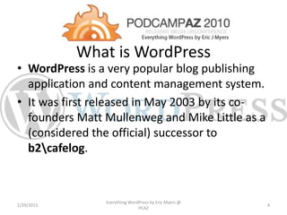 What is WordPress
• WordPress is a very popular blog publishing
application and content management system.
• It was first released in May 2003 by its co-
founders Matt Mullenweg and Mike Little as a
(considered the official) successor to
b2cafelog.
1/29/2015
Everything WordPress by Eric Myers @
PCAZ
4
 