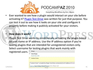 • Ever wanted to see how a plugin would interact on your site before
activating it? Plugin Test Drive was written for just that purpose. You
can test it out to see how it looks on your site and configure it
properly before making it publicly activated for your visitors.
• How does it work?
• Plugin Test Drive works by conditionally activating the plugin based
on user name or IP address. Use the IP address option if you’re
testing plugins that are intended for unregistered visitors only.
Select username for testing plugins that work mainly with
registered users.
1/29/2015
Everything WordPress by Eric Myers @
PCAZ
41
 