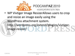 • WP Vivtiger Image ResizerAllows users to crop
and resize an image easily using the
WordPress attachment system.
http://wordpress.org/extend/plugins/vivtiger-
image-resizer/
1/29/2015
Everything WordPress by Eric Myers @
PCAZ
45
 