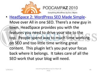 • HeadSpace 2: WordPress SEO Made Simple-
Move over All in one SEO. There’s a new guy in
town. HeadSpace provides you with the
features you need to drive your site to the
top. People spend way to much time working
on SEO and too little time writing great
content. This plugin let’s you put your focus
back where it belongs. It takes care of all the
SEO work that your blog will need.
1/29/2015
Everything WordPress by Eric Myers @
PCAZ
49
 