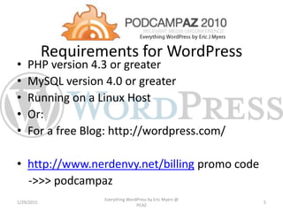 Requirements for WordPress
• PHP version 4.3 or greater
• MySQL version 4.0 or greater
• Running on a Linux Host
• Or:
• For a free Blog: http://wordpress.com/
• http://www.nerdenvy.net/billing promo code
->>> podcampaz
1/29/2015
Everything WordPress by Eric Myers @
PCAZ
5
 