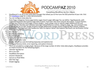 • HeadSpace2 is an all-in-one meta-data manager that allows you to fine-tune the SEO potential of your site. Visit
the HeadSpace page for a video demonstration.
• You can configure meta-data for:
• Posts Pages Categories Home page Author pages Search pages 404 page You can define: Tags/keywords, with
suggested keywords Descriptions Page titles Custom 'more text‘ Site name and site description Custom themes -
change your theme on each page! Custom plugins - load a plugin only on specific pages Additional CSS and
JavaScript files Noindex and nofollow meta tags Follow/follow on archive, category, page, tag, and comment links
It also allows you to add: Google Analytics Google Webmaster Google section targeting Mint statistic 103bees
Statcounter CrazyEgg heat map Feedburner Stats Pro Apture Yahoo! Site Explorer Microsoft Live Verification HitTail
Piwik tracking AWStats tracking
• You can also:
• Disable visual editing
• Disable widgets
• Configure first-time visitor messages
• Add frame-breaker code
• Disable WordPress auto-formatting (wpautop and wptexturize)
• Configure memory limits, error reporting, and system timeouts
• This is all included in a single plugin. Because of the large number of other meta-data plugins, HeadSpace provides
an import function for the following plugins:
• Ultimate Tag Warrior
• All-in-one SEO
• HeadMeta Decription
• Jerome's Keywords
• lud.icro.us Head Meta
• SEO Title Tags
• Simple tagging
1/29/2015
Everything WordPress by Eric Myers @
PCAZ
50
 