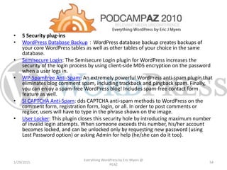 • 5 Security plug-ins
• WordPress Database Backup：WordPress database backup creates backups of
your core WordPress tables as well as other tables of your choice in the same
database.
• Semisecure Login: The Semisecure Login plugin for WordPress increases the
security of the login process by using client-side MD5 encryption on the password
when a user logs in.
• WP-SpamFree Anti-Spam: An extremely powerful WordPress anti-spam plugin that
eliminates blog comment spam, including trackback and pingback spam. Finally,
you can enjoy a spam-free WordPress blog! Includes spam-free contact form
feature as well.
• SI CAPTCHA Anti-Spam: dds CAPTCHA anti-spam methods to WordPress on the
comment form, registration form, login, or all. In order to post comments or
regiser, users will have to type in the phrase shown on the image.
• User Locker: This plugin closes this security hole by introducing maximum number
of invalid login attempts. When someone exceeds this number, his/her account
becomes locked, and can be unlocked only by requesting new password (using
Lost Password option) or asking Admin for help (he/she can do it too).
1/29/2015
Everything WordPress by Eric Myers @
PCAZ
54
 