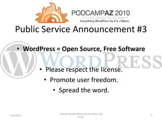 Public Service Announcement #3
• WordPress = Open Source, Free Software
• Please respect the license.
• Promote user freedom.
• Spread the word.
1/29/2015
Everything WordPress by Eric Myers @
PCAZ
9
 