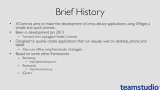Brief History	

•  XControls aims to make the development of cross device applications using XPages a
simple and quick process.	

•  Been in development Jan 2013	

–  Formerly the Unplugged Mobile Controls	

•  Designed to quickly create applications that run equally well on desktop, phone and
tablet	

–  Also runs ofﬂine usingTeamstudio Unplugged	

•  Based on some other frameworks	

–  Bootstrap	

•  http://getbootstrap.com	

–  Bootcards	

•  http://bootcards.org	

–  JQuery	

 