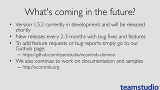 What's coming in the future?	

•  Version 1.5.2 currently in development and will be released
shortly	

•  New releases every 2-3 months with bug ﬁxes and features	

•  To add feature requests or bug reports simply go to our
Guthub page:	

–  https://github.com/teamstudio/xcontrols-domino	

•  We also continue to work on documentation and samples	

–  http://xcontrols.org	

 