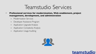 Teamstudio Services	

•  Professional services for modernization, Web enablement, project
management, development, and administration	

–  Modernization Services	

–  Developer Assistance Program	

–  Application Upgrade Analysis	

–  Application Complexity Analysis	

–  Application Usage Auditing	

 