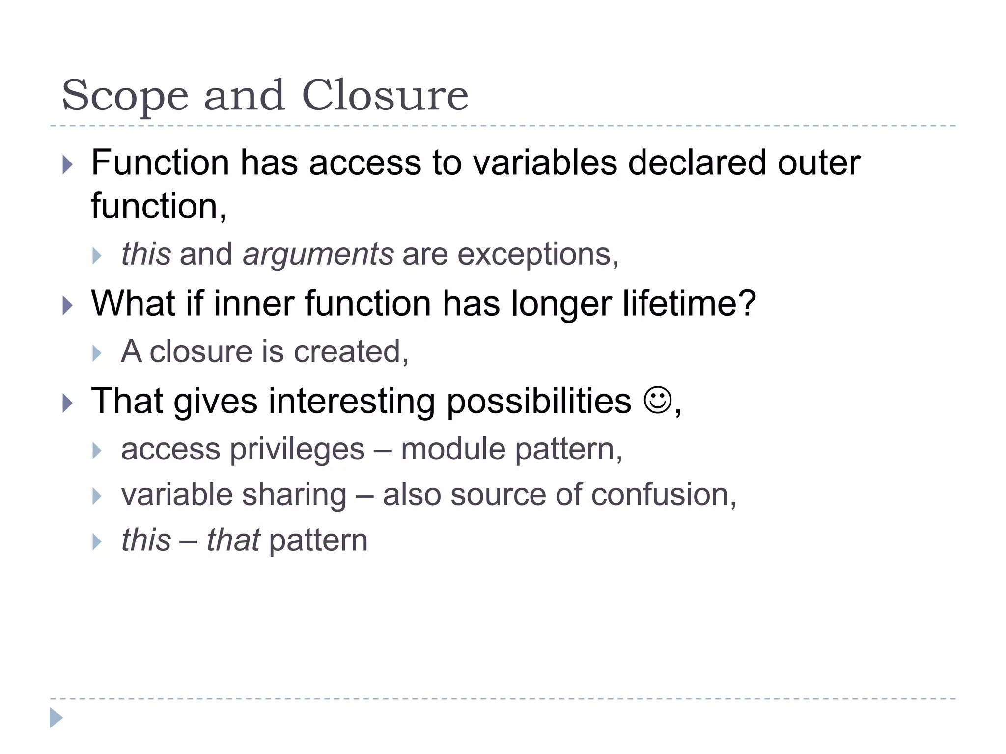 Scope and ClosureFunction has access to variables declared outer function,this and arguments are exceptions,What if inner function has longer lifetime?A closure is created,That gives interesting possibilities ,access privileges – module pattern,variable sharing – also source of confusion,this – that pattern
