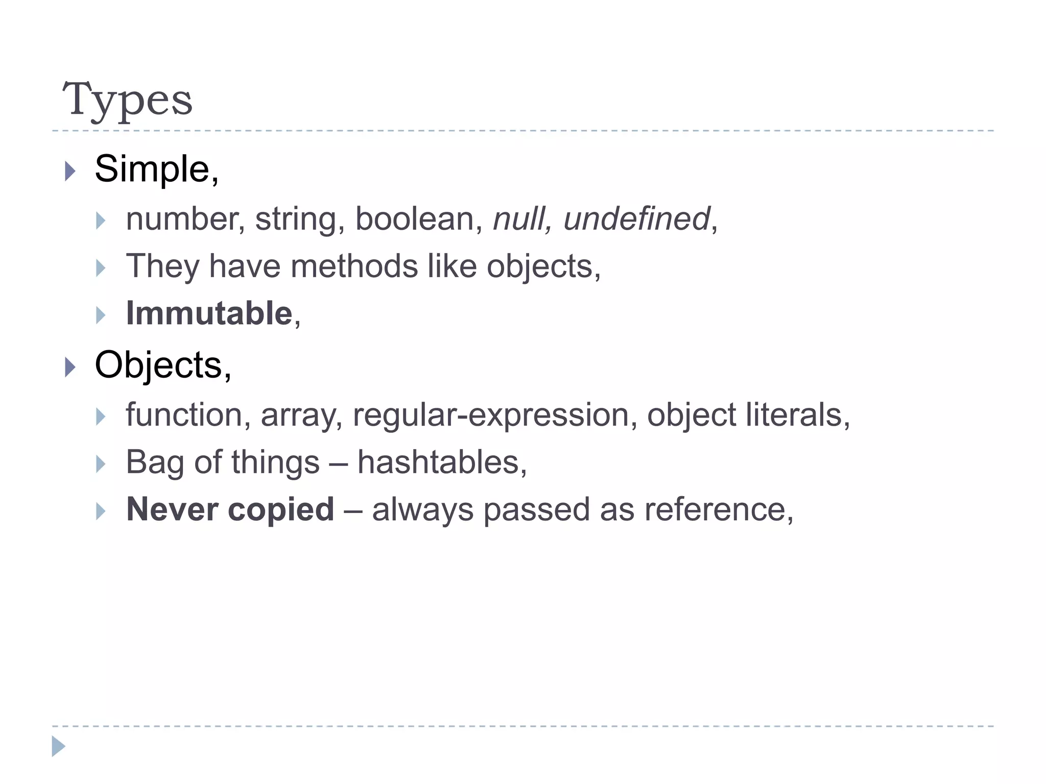 TypesSimple,number, string, boolean, null, undefined,They have methods like objects,Immutable,Objects,function, array, regular-expression, object literals,Bag of things – hashtables,Never copied – always passed as reference,