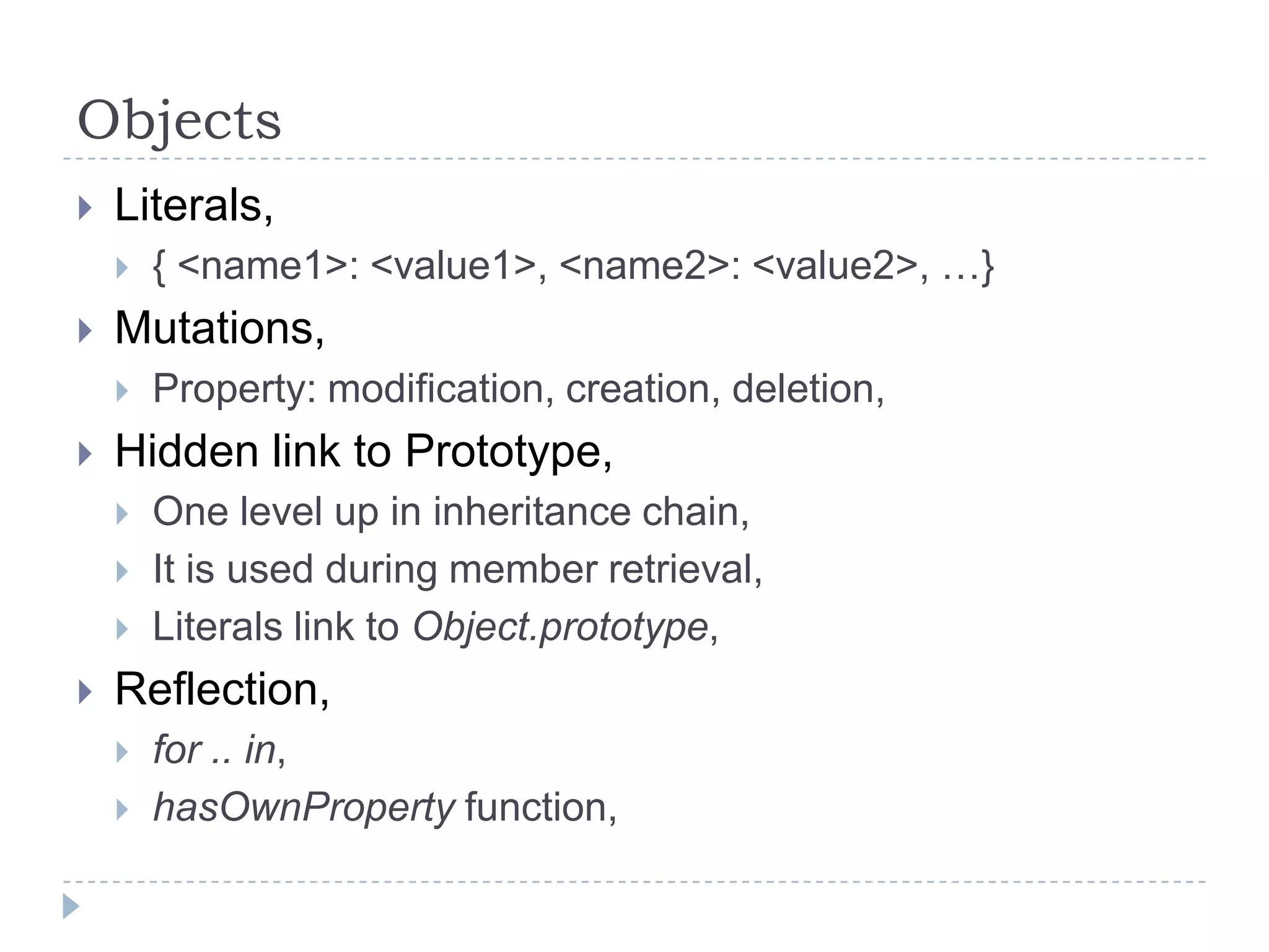 ObjectsLiterals,{ <name1>: <value1>, <name2>: <value2>, …}Mutations,Property: modification, creation, deletion,Hidden link to Prototype,One level up in inheritance chain,It is used during member retrieval,Literals link to Object.prototype,Reflection,for .. in,hasOwnProperty function,