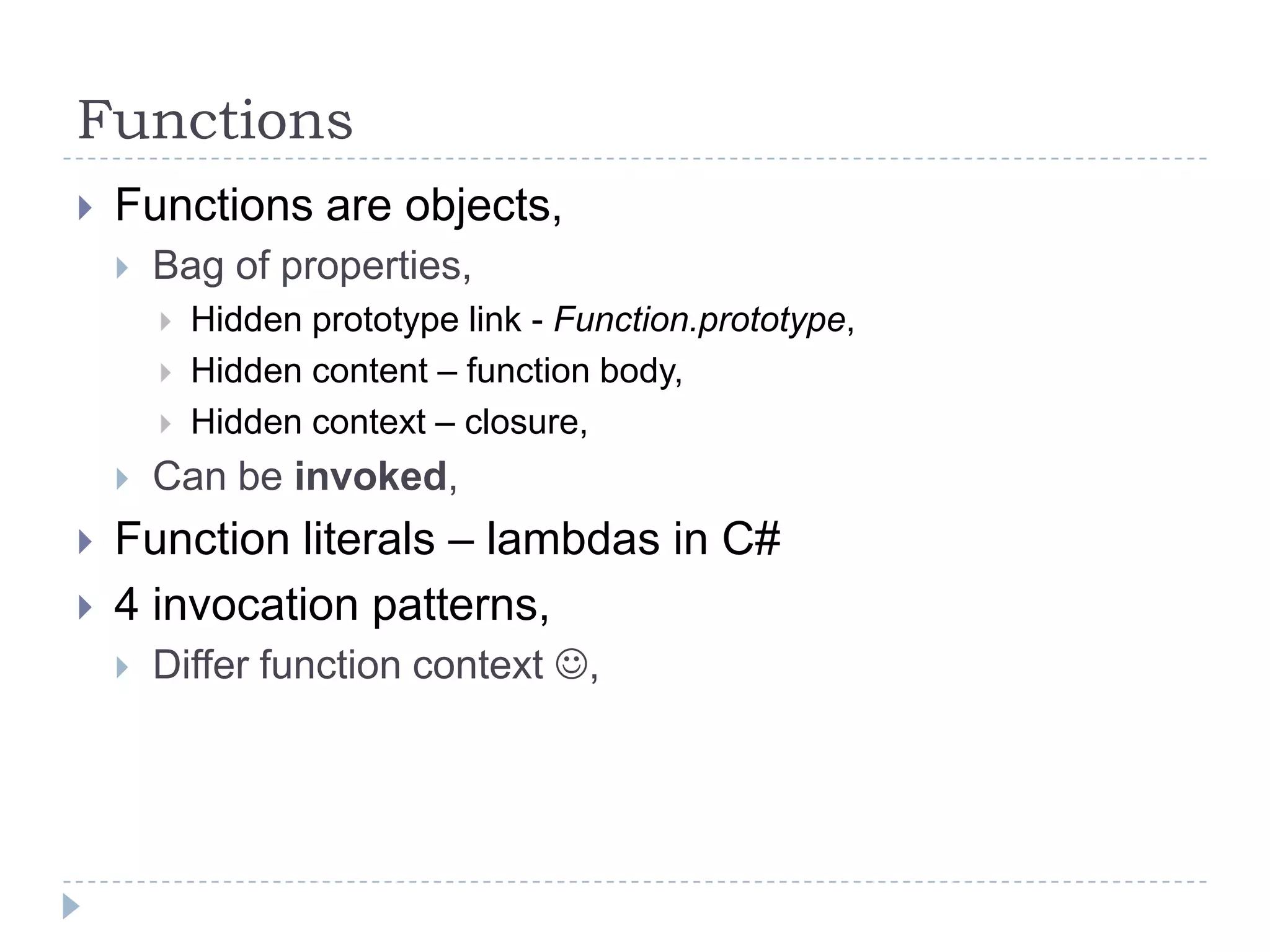 FunctionsFunctions are objects,Bag of properties,Hidden prototype link - Function.prototype,Hidden content – function body,Hidden context – closure,Can be invoked,Function literals – lambdas in C#4 invocation patterns,Differ function context ,