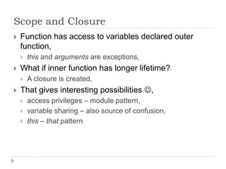 Scope and ClosureFunction has access to variables declared outer function,this and arguments are exceptions,What if inner function has longer lifetime?A closure is created,That gives interesting possibilities ,access privileges – module pattern,variable sharing – also source of confusion,this – that pattern