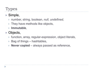 TypesSimple,number, string, boolean, null, undefined,They have methods like objects,Immutable,Objects,function, array, regular-expression, object literals,Bag of things – hashtables,Never copied – always passed as reference,