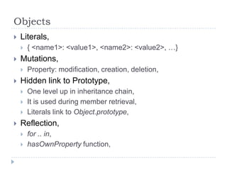ObjectsLiterals,{ <name1>: <value1>, <name2>: <value2>, …}Mutations,Property: modification, creation, deletion,Hidden link to Prototype,One level up in inheritance chain,It is used during member retrieval,Literals link to Object.prototype,Reflection,for .. in,hasOwnProperty function,